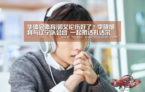 华体会体育|郭艾伦伤好了?李晓旭将与辽宁队会合 一起抵达扎达尔(图3) 华体会体育